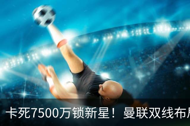 卡死7500万锁新星！曼联双线布局，球场改建暗藏致命变数